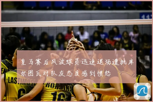 皇马赛后风波球员迅速退场遭批库尔图瓦对队友态度感到愤怒