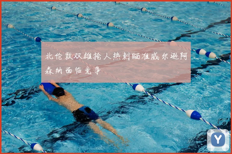 北伦敦双雄抢人热刺瞄准威尔逊阿森纳面临竞争