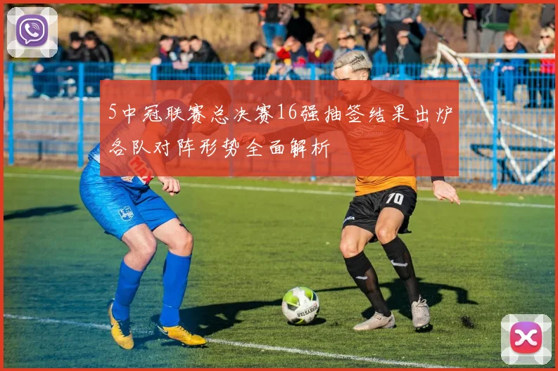 5中冠联赛总决赛16强抽签结果出炉各队对阵形势全面解析