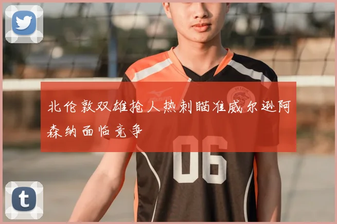 北伦敦双雄抢人热刺瞄准威尔逊阿森纳面临竞争