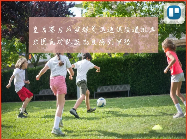 皇马赛后风波球员迅速退场遭批库尔图瓦对队友态度感到愤怒